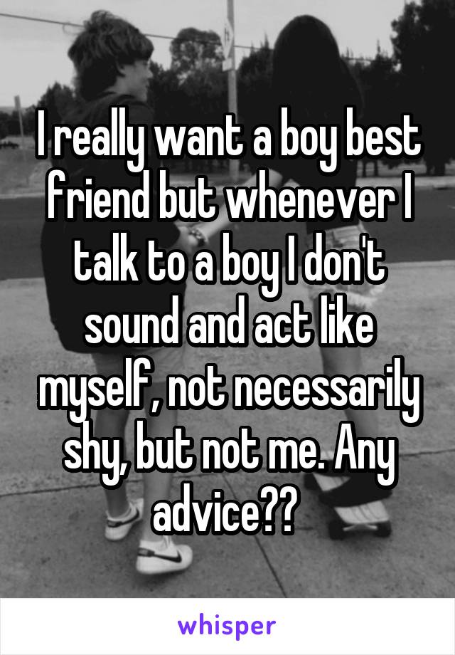 I really want a boy best friend but whenever I talk to a boy I don't sound and act like myself, not necessarily shy, but not me. Any advice?? 