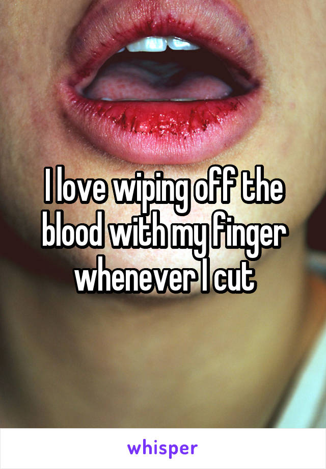 I love wiping off the blood with my finger whenever I cut