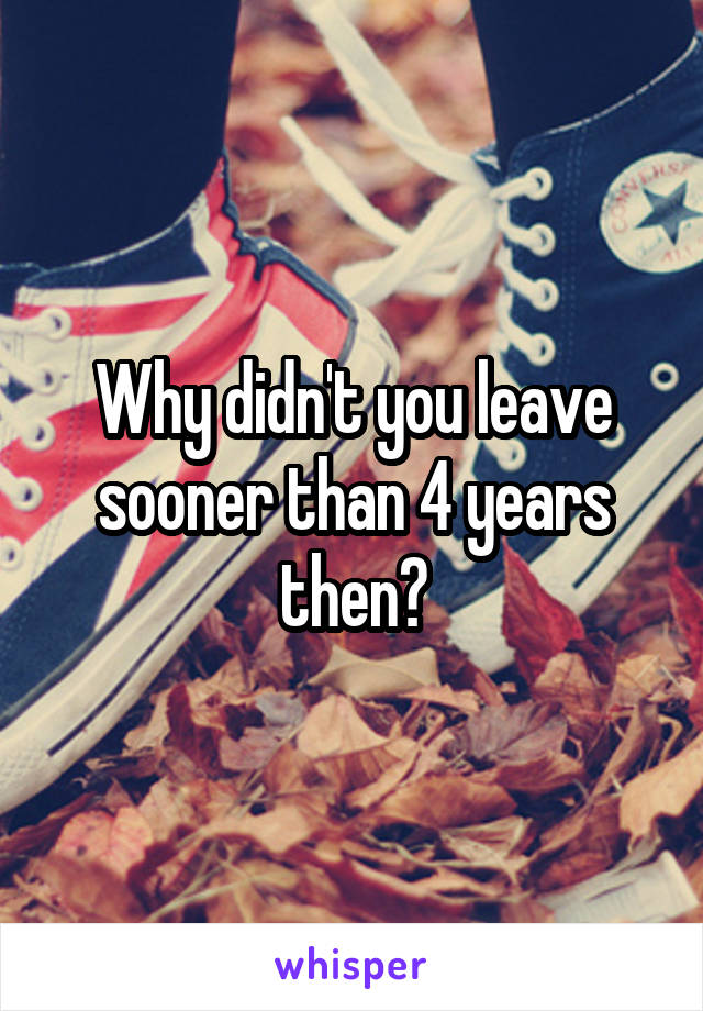 Why didn't you leave sooner than 4 years then?
