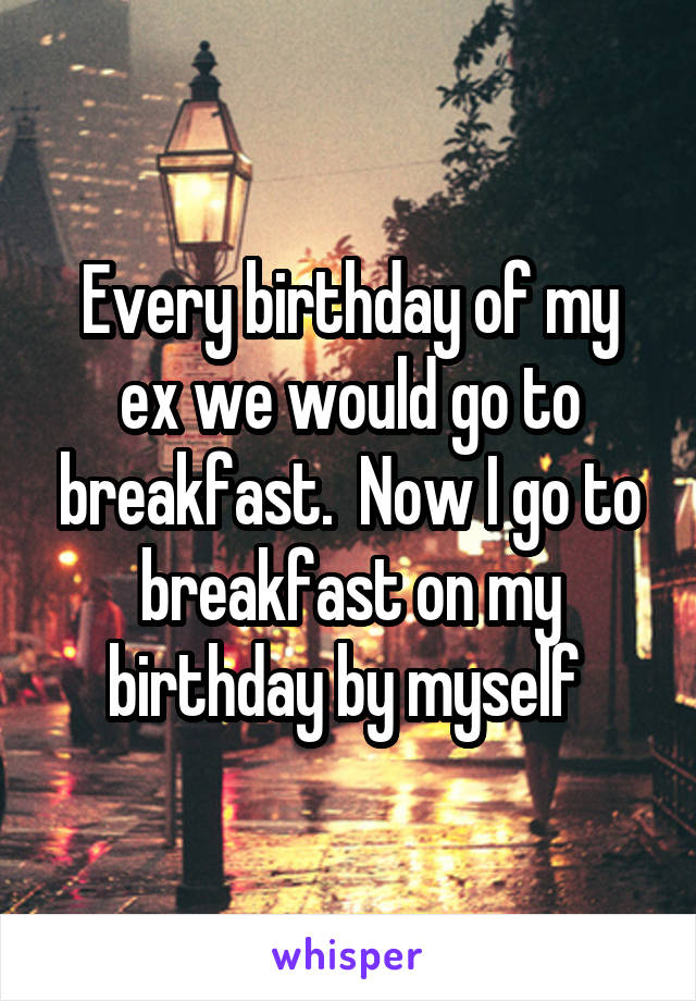 Every birthday of my ex we would go to breakfast.  Now I go to breakfast on my birthday by myself 