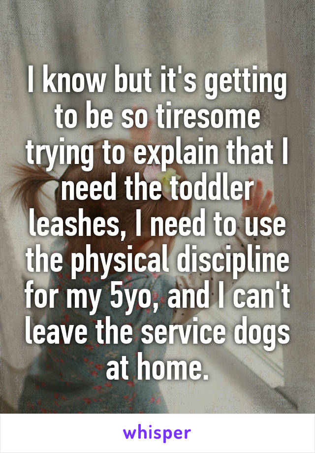I know but it's getting to be so tiresome trying to explain that I need the toddler leashes, I need to use the physical discipline for my 5yo, and I can't leave the service dogs at home.