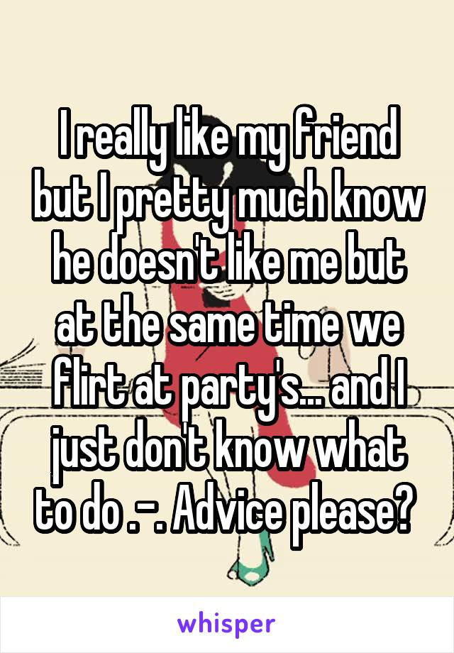 I really like my friend but I pretty much know he doesn't like me but at the same time we flirt at party's... and I just don't know what to do .-. Advice please? 