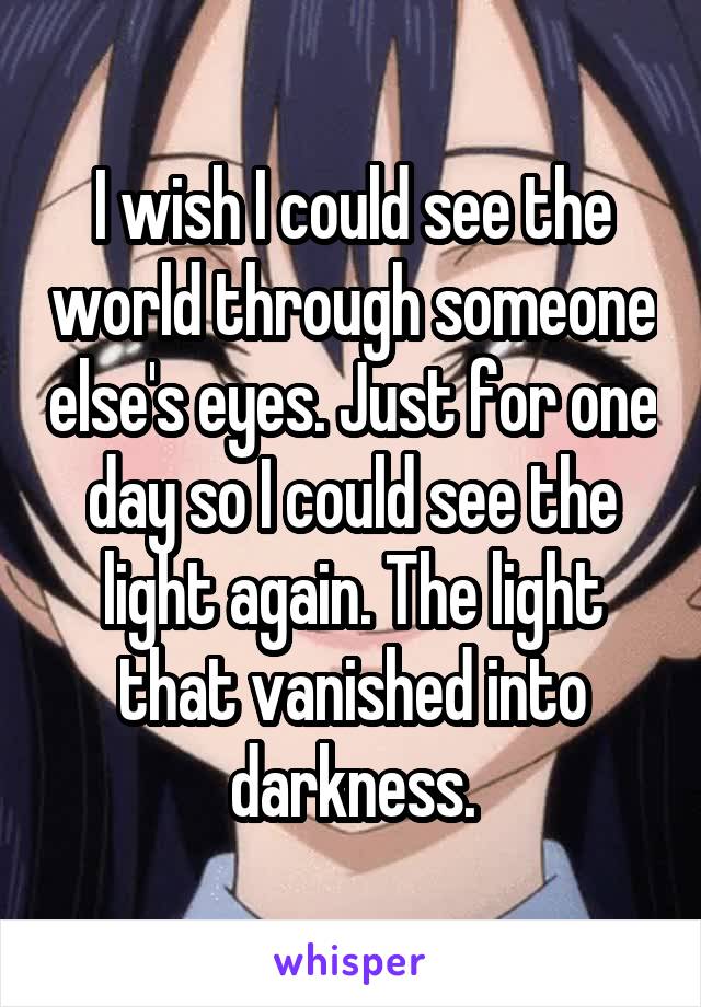 I wish I could see the world through someone else's eyes. Just for one day so I could see the light again. The light that vanished into darkness.