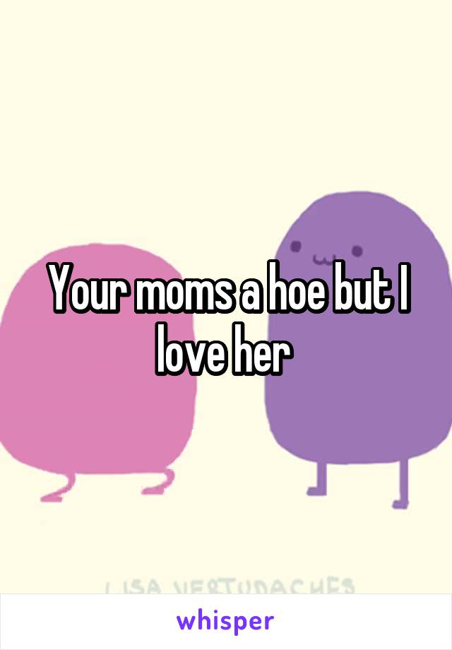 Your moms a hoe but I love her 