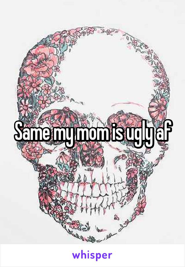 Same my mom is ugly af
