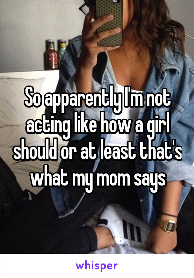 So apparently I'm not acting like how a girl should or at least that's what my mom says