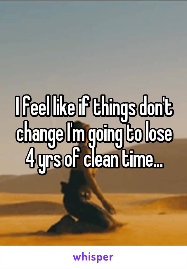 I feel like if things don't change I'm going to lose 4 yrs of clean time...