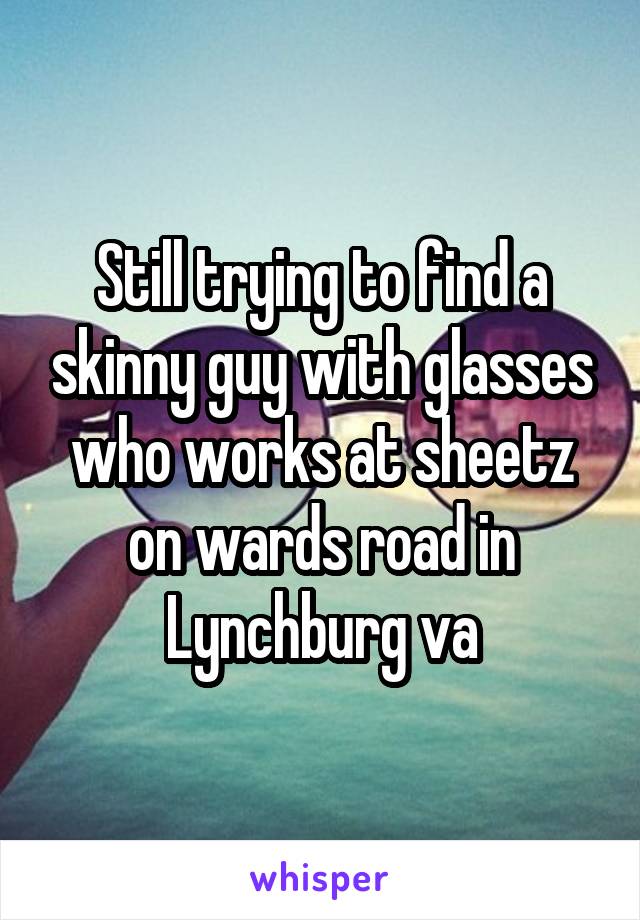 Still trying to find a skinny guy with glasses who works at sheetz on wards road in Lynchburg va