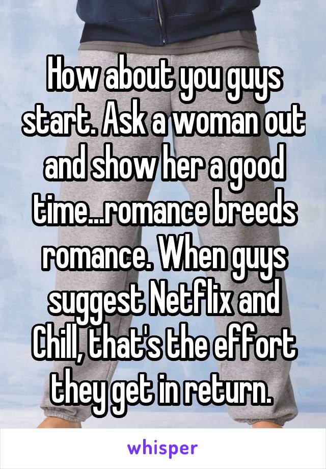 How about you guys start. Ask a woman out and show her a good time...romance breeds romance. When guys suggest Netflix and Chill, that's the effort they get in return. 
