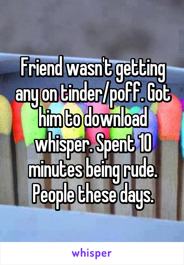 Friend wasn't getting any on tinder/poff. Got him to download whisper. Spent 10 minutes being rude. People these days.
