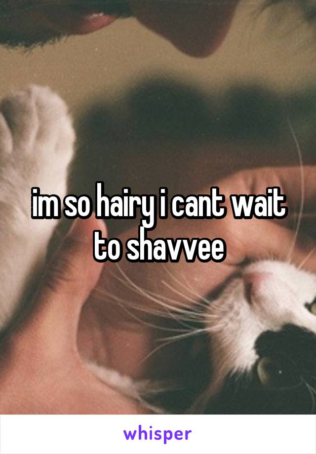im so hairy i cant wait to shavvee