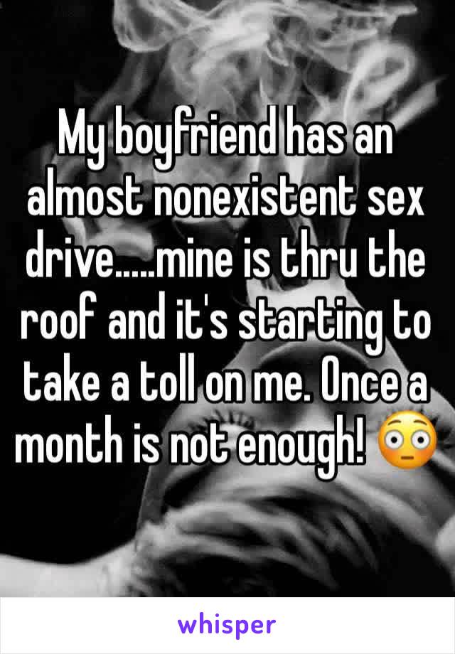 My boyfriend has an almost nonexistent sex drive.....mine is thru the roof and it's starting to take a toll on me. Once a month is not enough! 😳