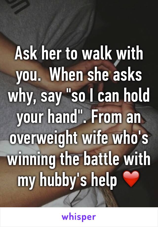 Ask her to walk with you.  When she asks why, say "so I can hold your hand". From an overweight wife who's winning the battle with my hubby's help ❤️