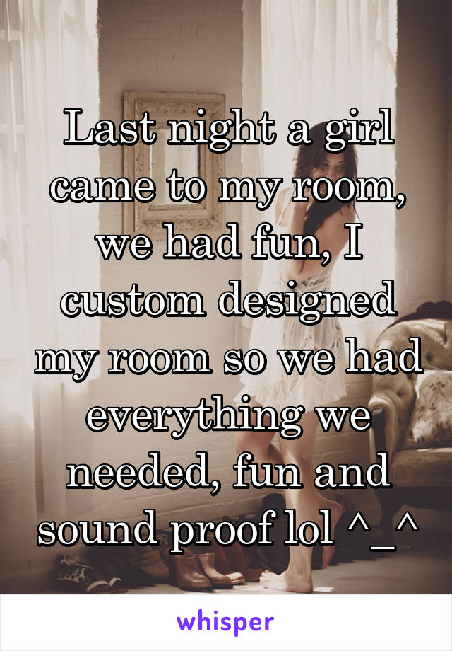 Last night a girl came to my room, we had fun, I custom designed my room so we had everything we needed, fun and sound proof lol ^_^