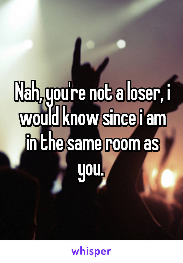 Nah, you're not a loser, i would know since i am in the same room as you. 