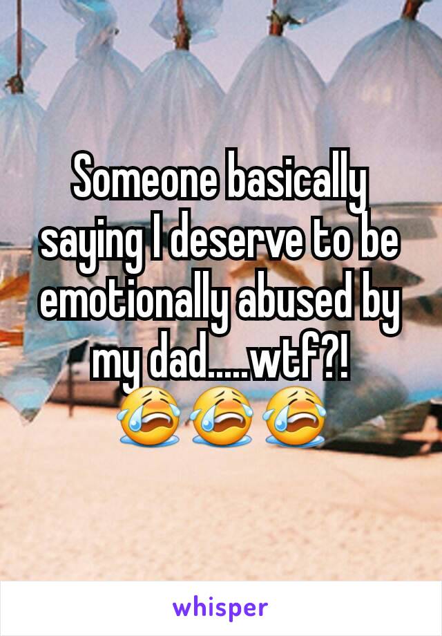Someone basically saying I deserve to be emotionally abused by my dad.....wtf?! 😭😭😭