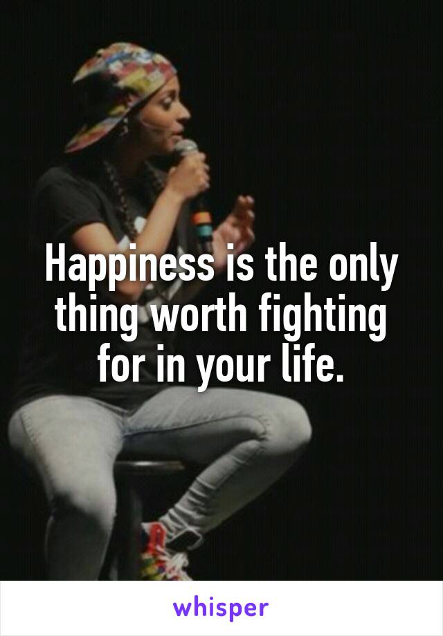 Happiness is the only thing worth fighting for in your life.