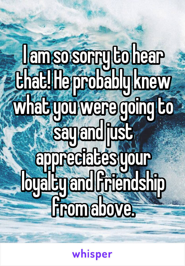 I am so sorry to hear that! He probably knew what you were going to say and just appreciates your loyalty and friendship from above.