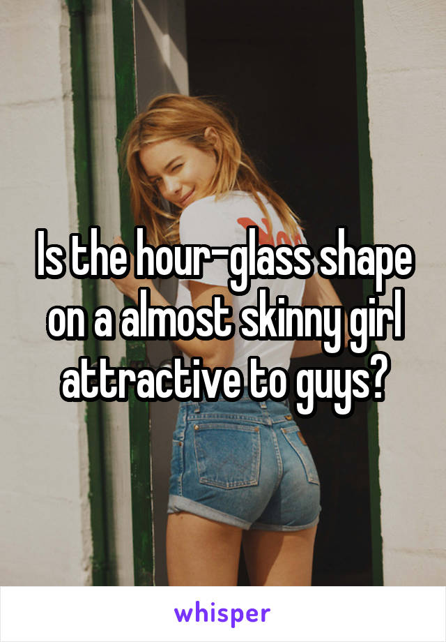 Is the hour-glass shape on a almost skinny girl attractive to guys?