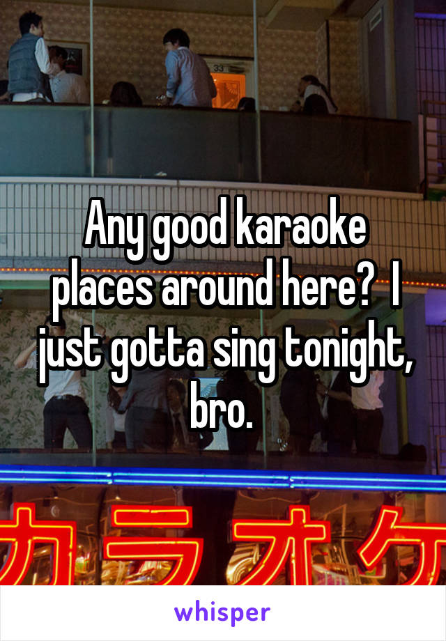 Any good karaoke places around here?  I just gotta sing tonight, bro. 