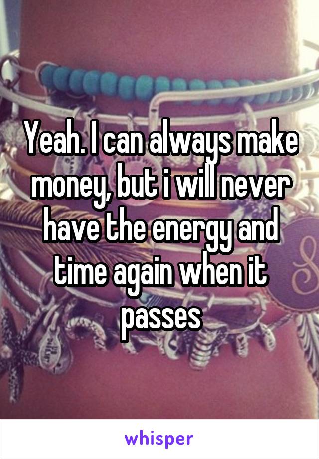 Yeah. I can always make money, but i will never have the energy and time again when it passes