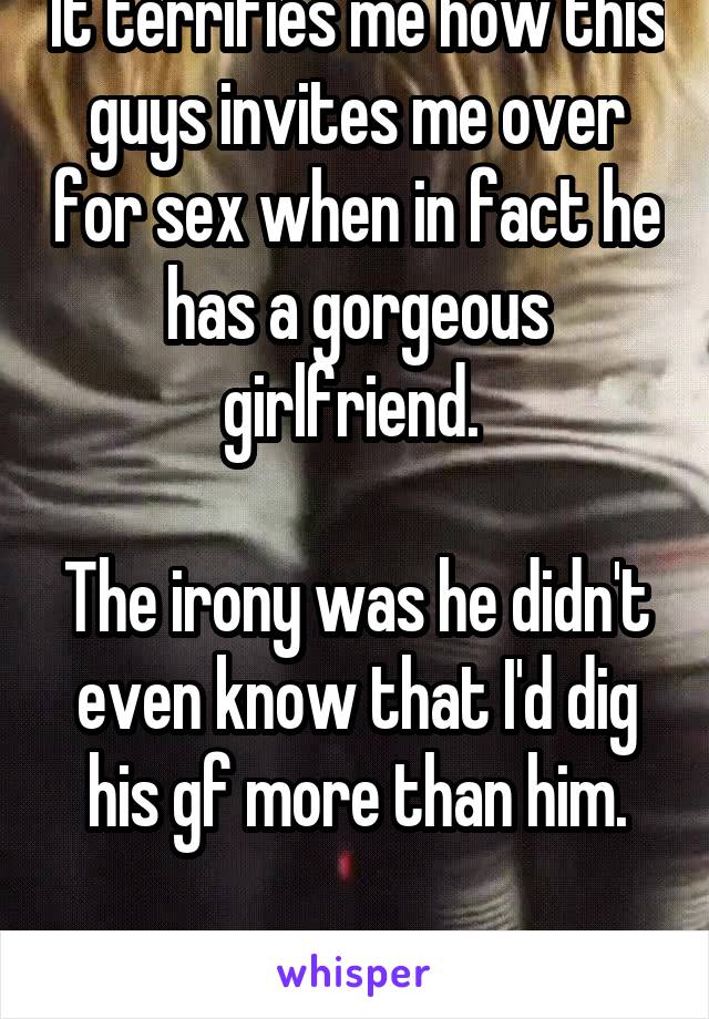 It terrifies me how this guys invites me over for sex when in fact he has a gorgeous girlfriend. 

The irony was he didn't even know that I'd dig his gf more than him.

GxG