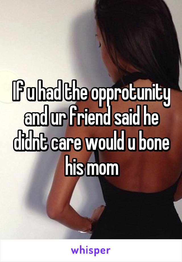 If u had the opprotunity and ur friend said he didnt care would u bone his mom