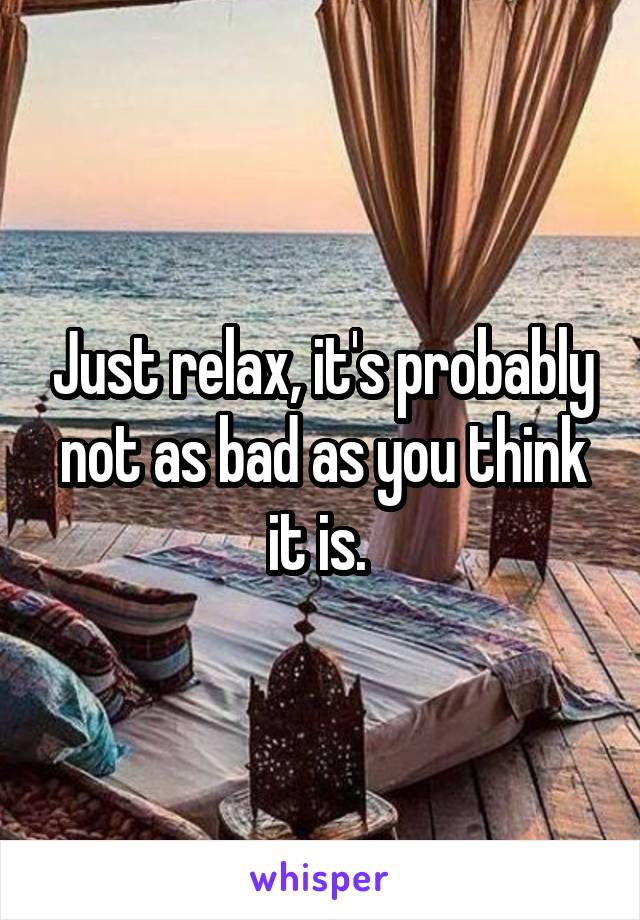 Just relax, it's probably not as bad as you think it is. 