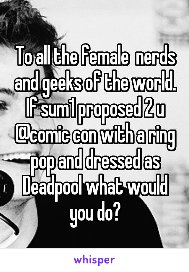To all the female  nerds and geeks of the world.
If sum1 proposed 2 u @comic con with a ring pop and dressed as Deadpool what would you do?