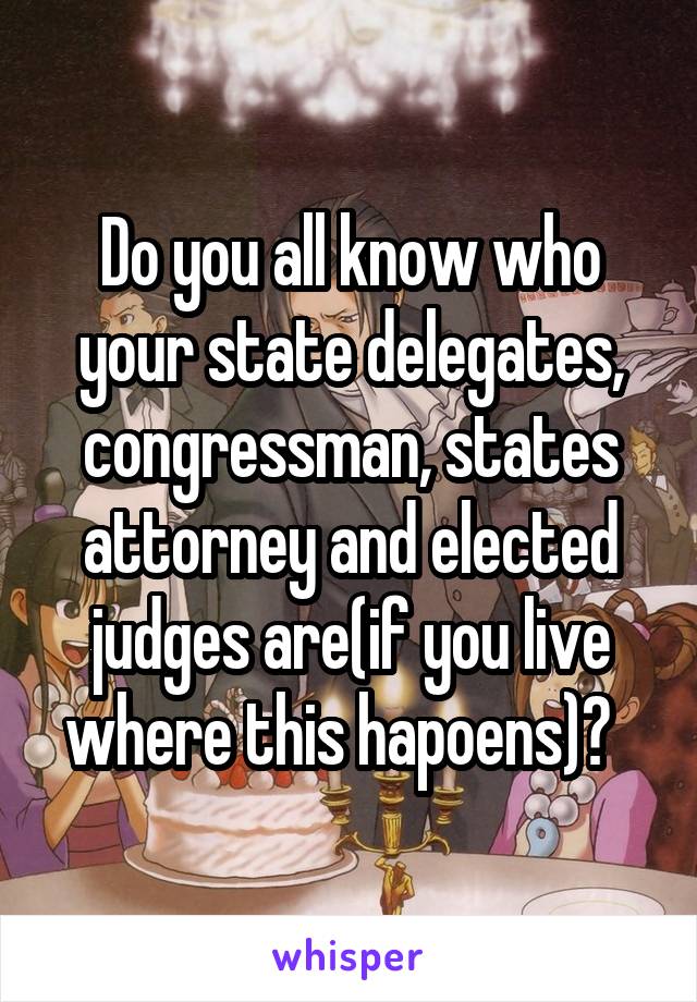 Do you all know who your state delegates, congressman, states attorney and elected judges are(if you live where this hapoens)?  