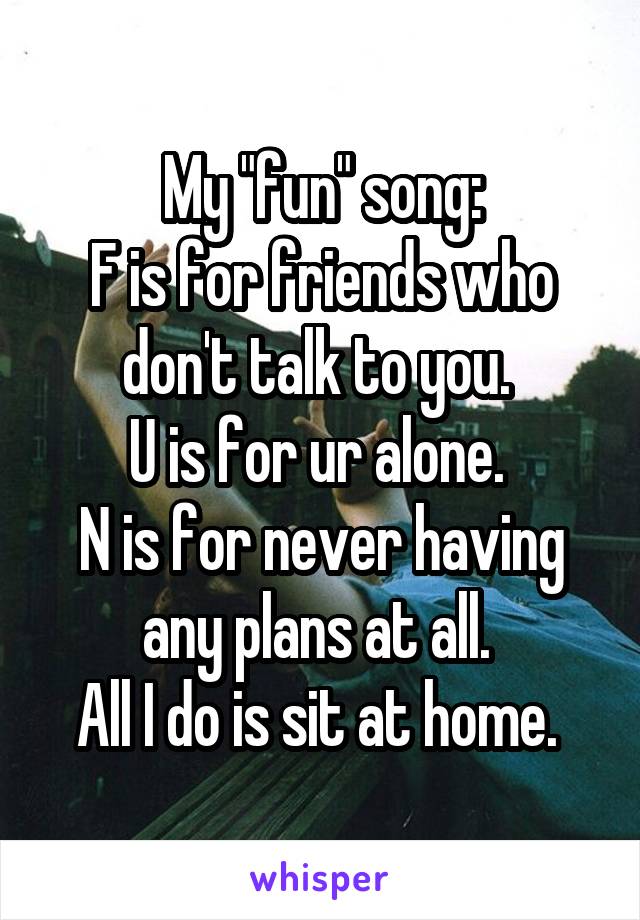 My "fun" song:
F is for friends who don't talk to you. 
U is for ur alone. 
N is for never having any plans at all. 
All I do is sit at home. 