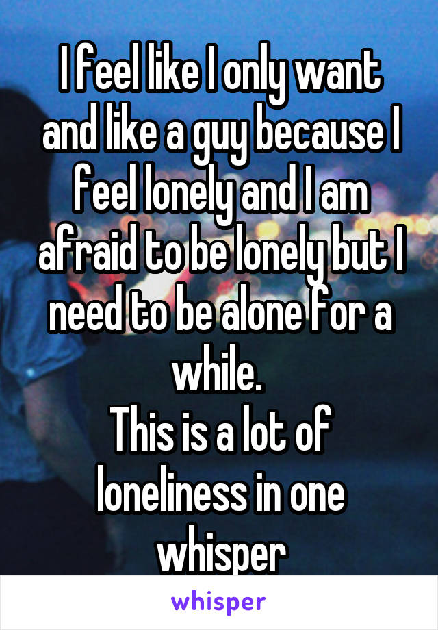 I feel like I only want and like a guy because I feel lonely and I am afraid to be lonely but I need to be alone for a while. 
This is a lot of loneliness in one whisper