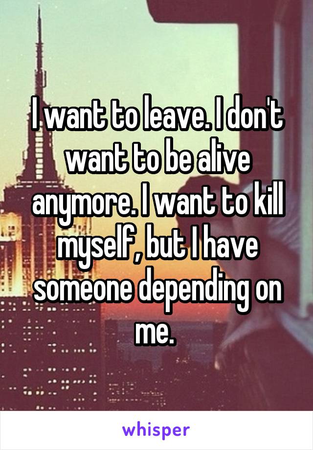 I want to leave. I don't want to be alive anymore. I want to kill myself, but I have someone depending on me. 