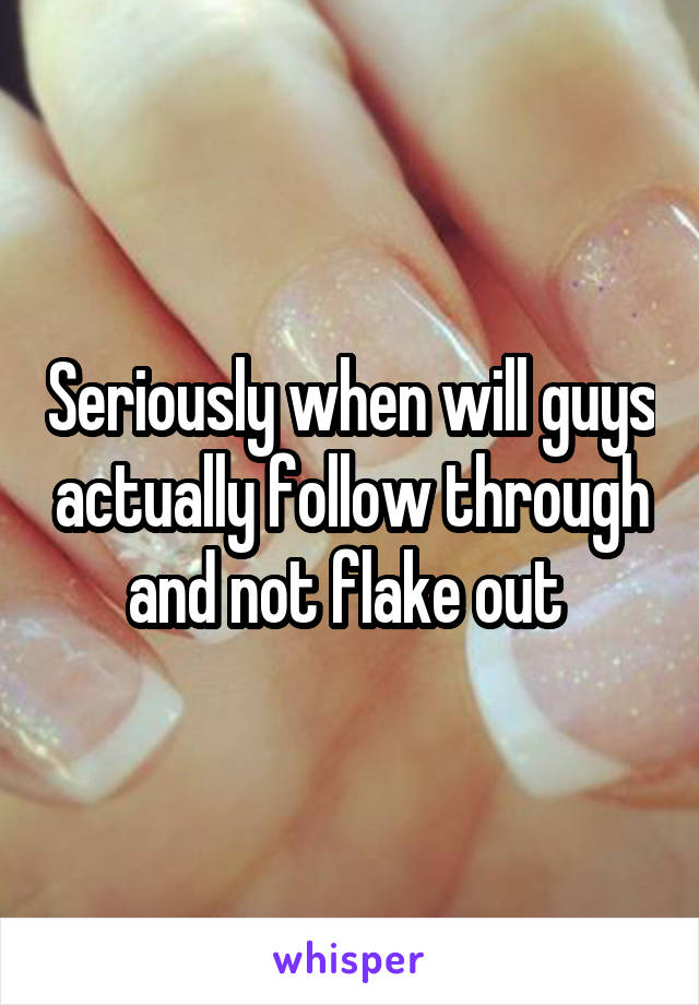 Seriously when will guys actually follow through and not flake out 
