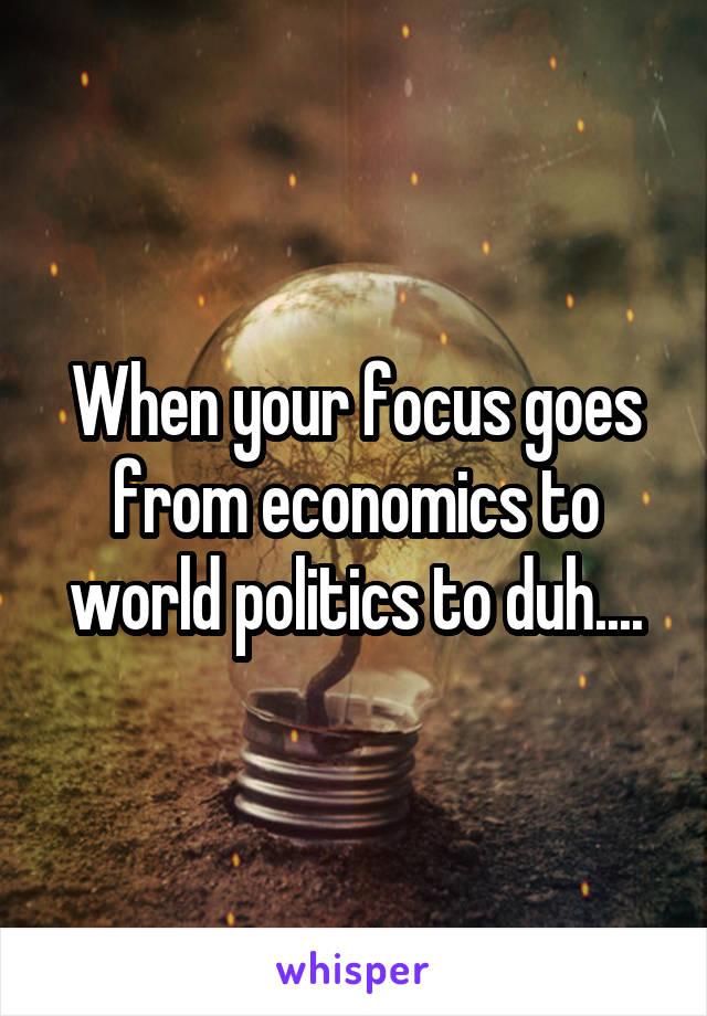 When your focus goes from economics to world politics to duh....