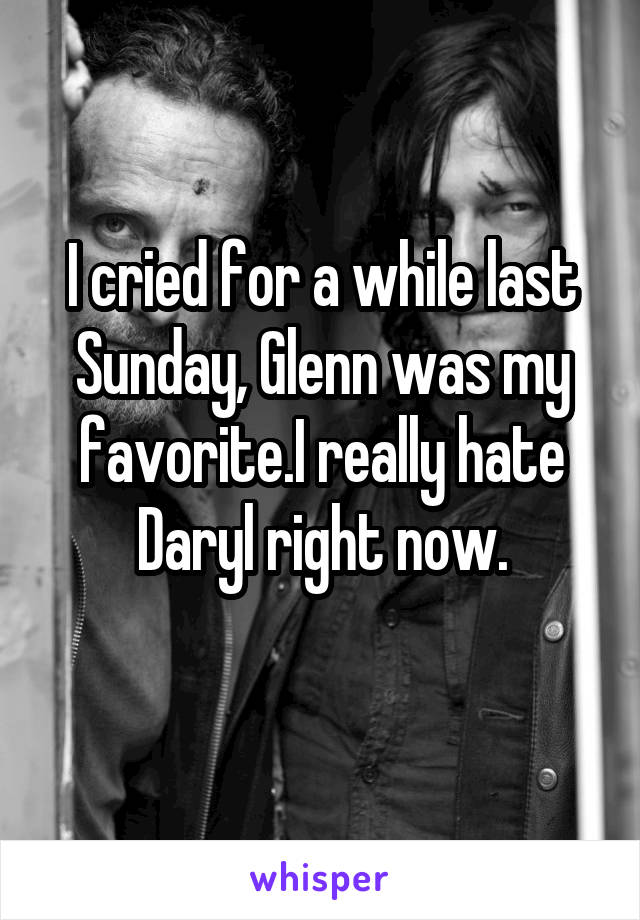 I cried for a while last Sunday, Glenn was my favorite.I really hate Daryl right now.
