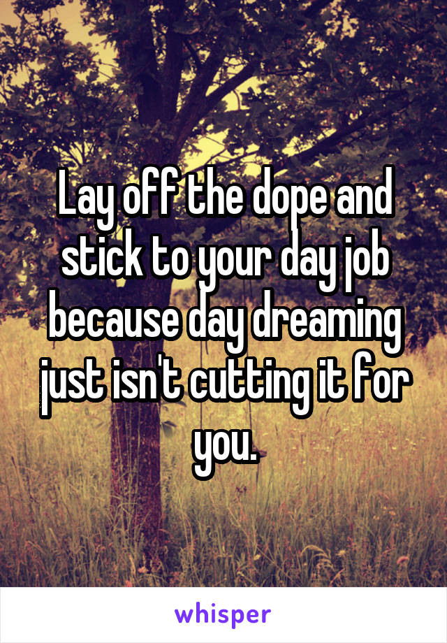 Lay off the dope and stick to your day job because day dreaming just isn't cutting it for you.