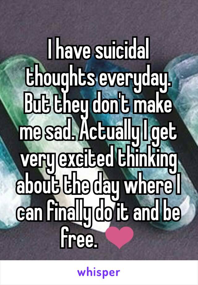 I have suicidal thoughts everyday. But they don't make me sad. Actually I get very excited thinking about the day where I can finally do it and be free. ❤