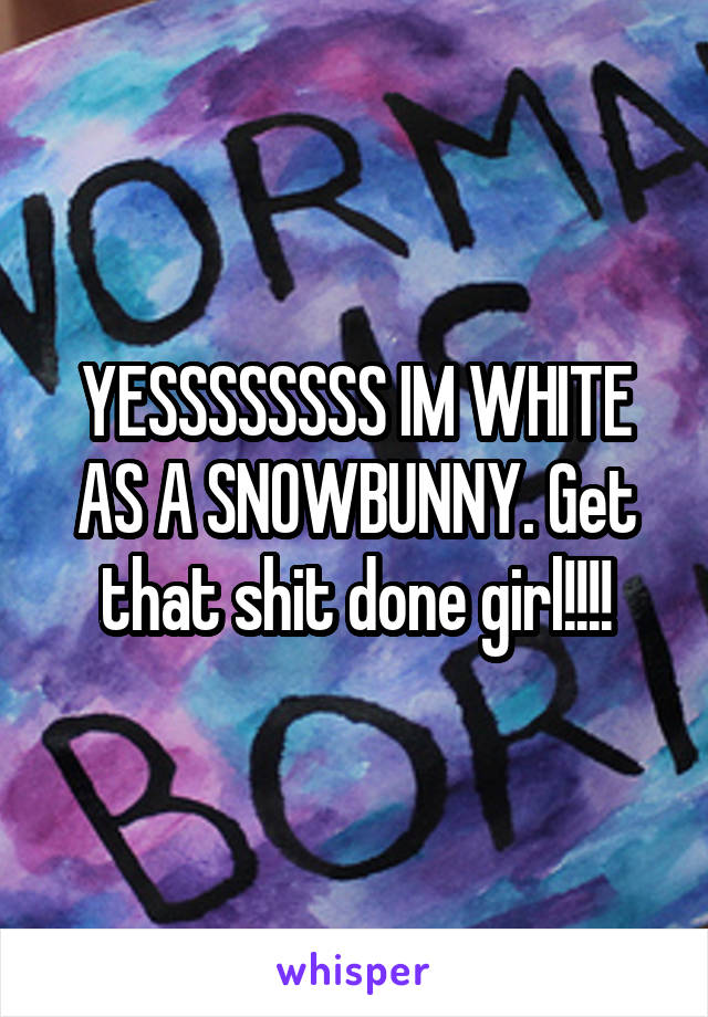 YESSSSSSSS IM WHITE AS A SNOWBUNNY. Get that shit done girl!!!!
