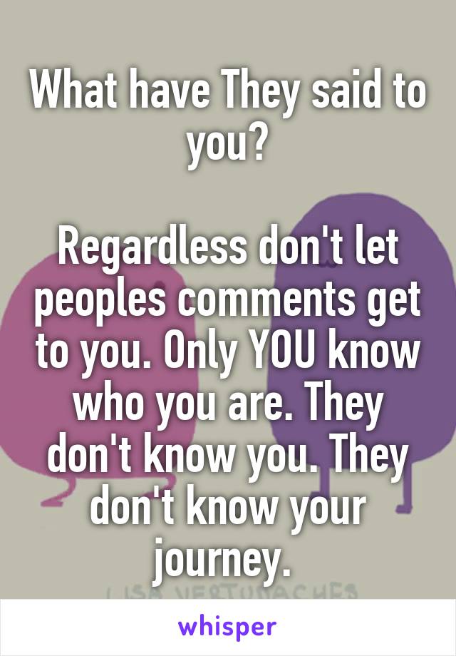 What have They said to you?

Regardless don't let peoples comments get to you. Only YOU know who you are. They don't know you. They don't know your journey. 
