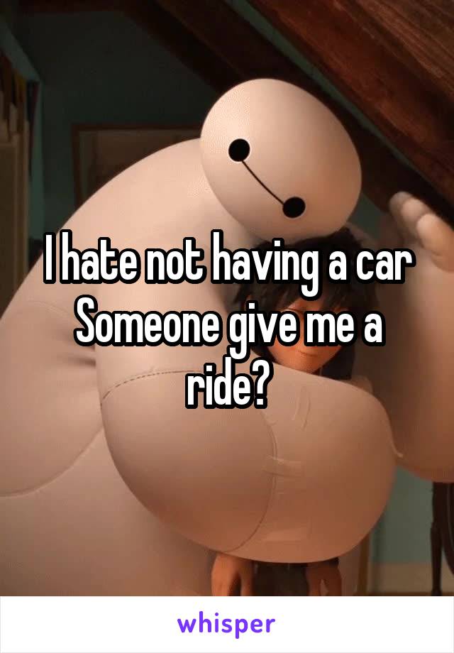 I hate not having a car
Someone give me a ride?