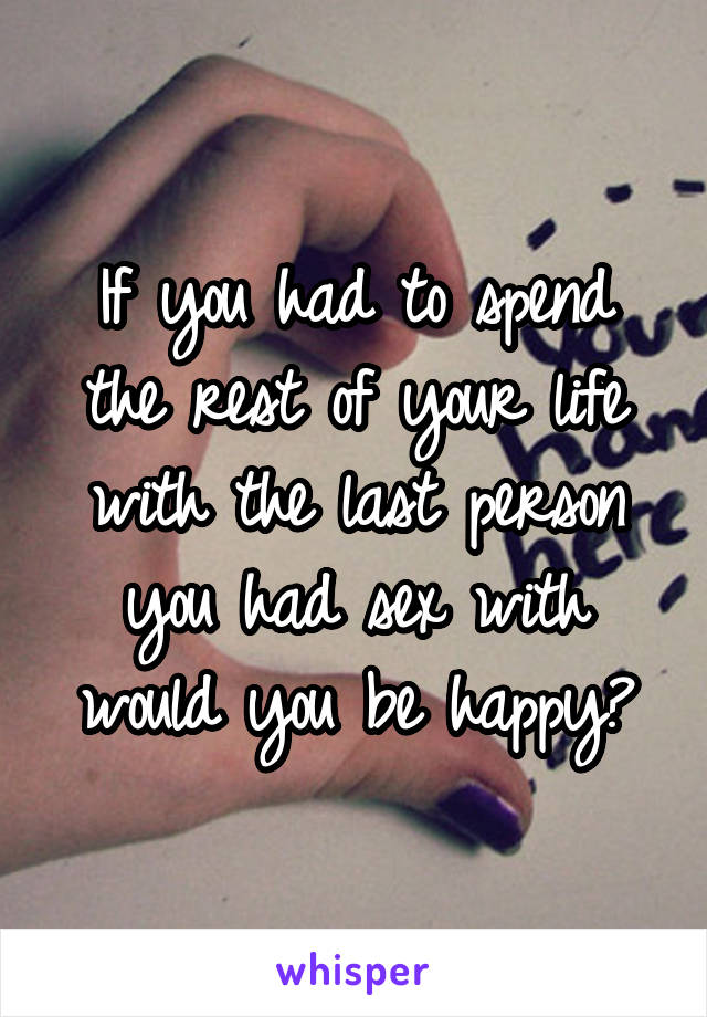 If you had to spend the rest of your life with the last person you had sex with would you be happy?