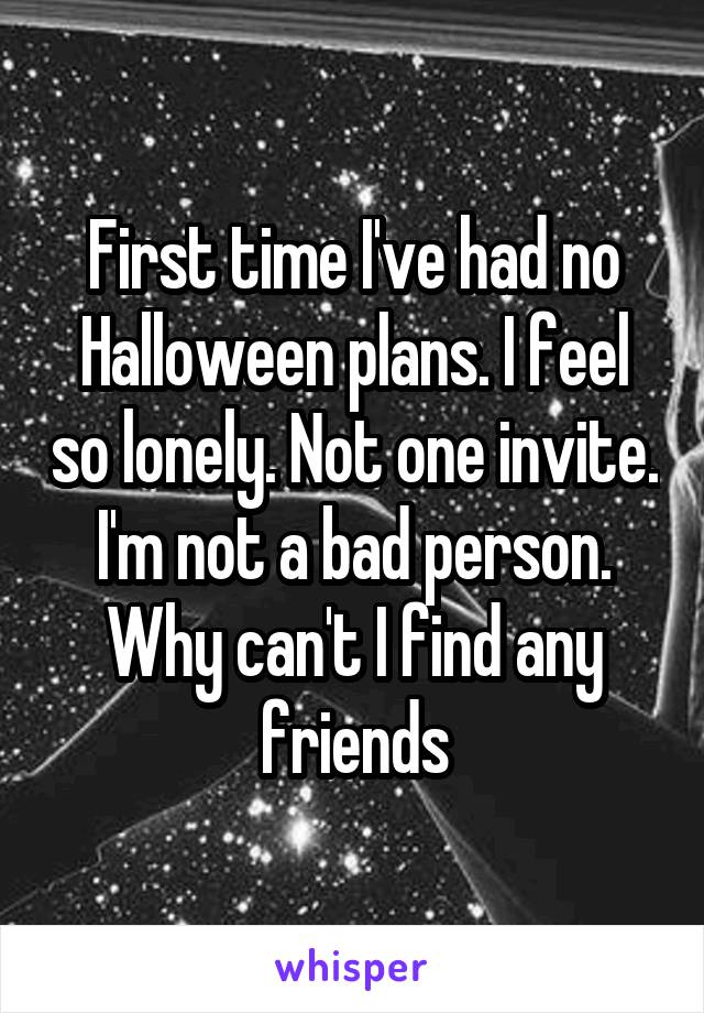 First time I've had no Halloween plans. I feel so lonely. Not one invite. I'm not a bad person. Why can't I find any friends