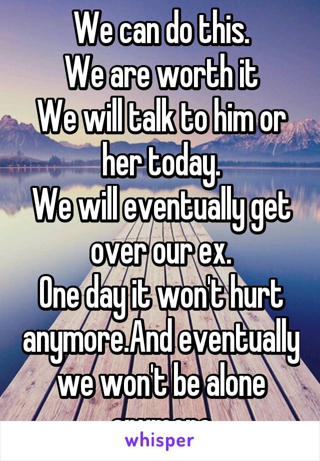 We can do this.
We are worth it
We will talk to him or her today.
We will eventually get over our ex.
One day it won't hurt anymore.And eventually we won't be alone anymore