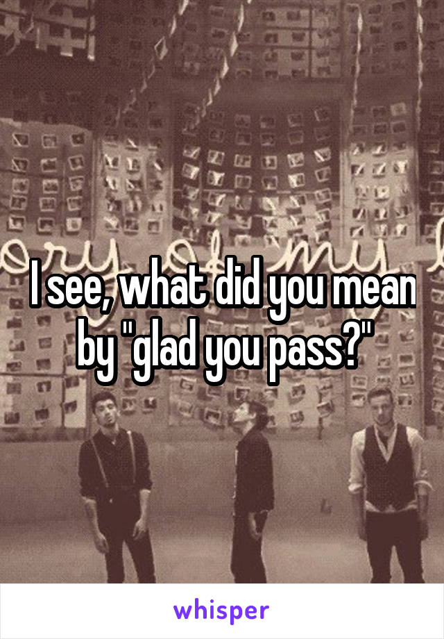 I see, what did you mean by "glad you pass?"