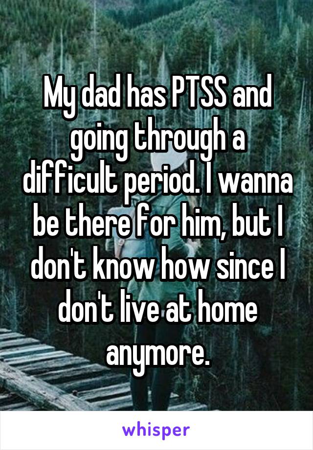 My dad has PTSS and going through a difficult period. I wanna be there for him, but I don't know how since I don't live at home anymore.