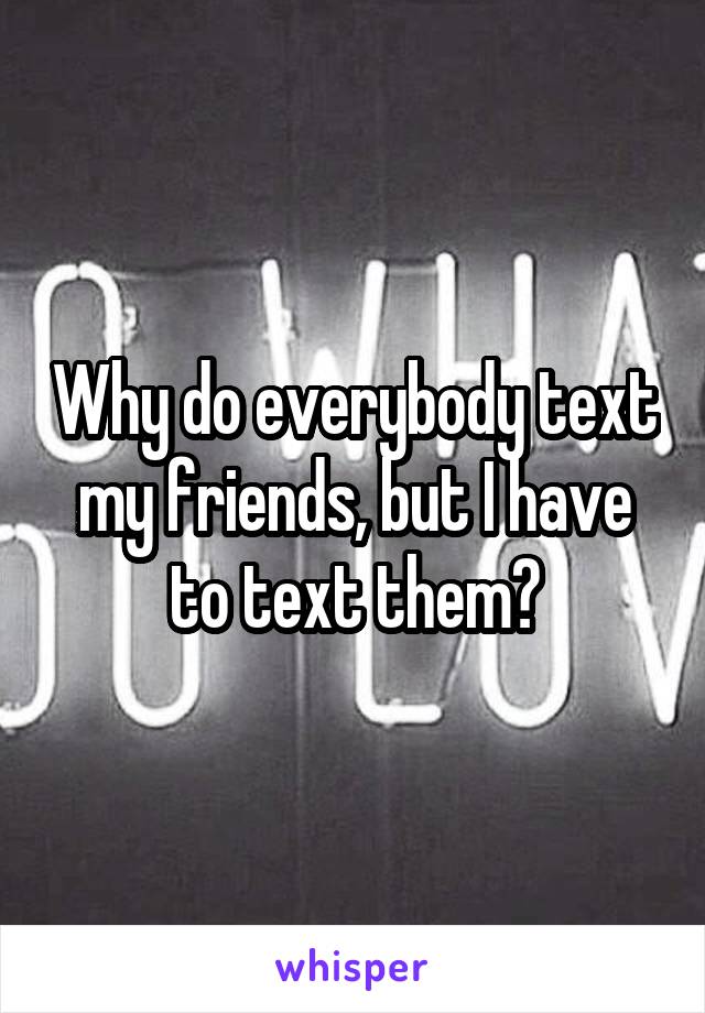 Why do everybody text my friends, but I have to text them?