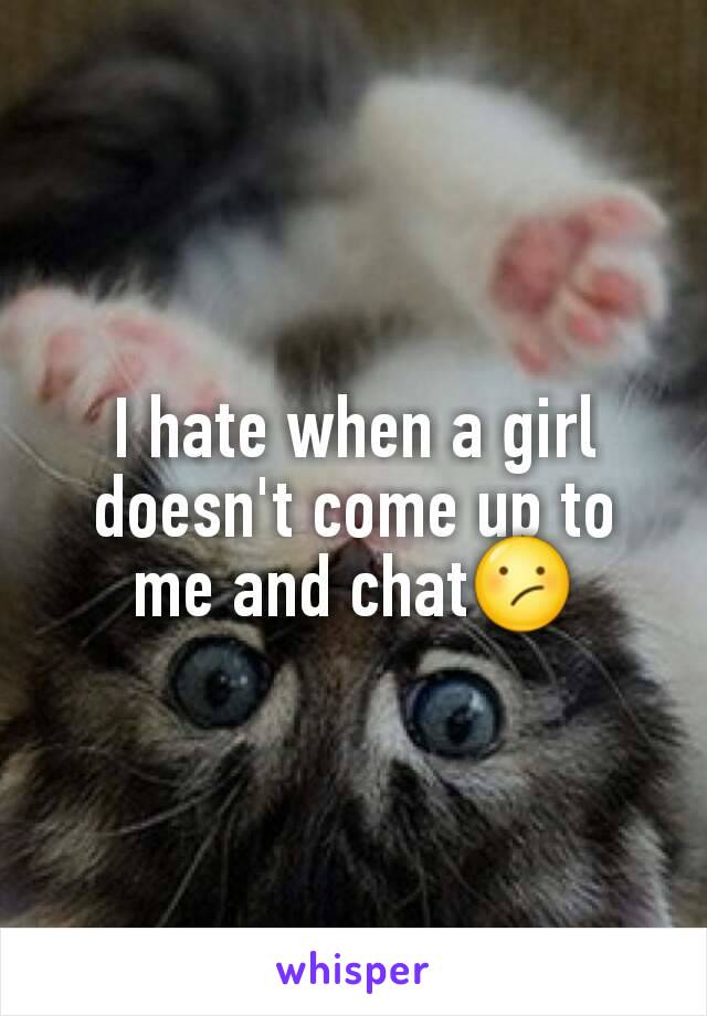 I hate when a girl doesn't come up to me and chat😕