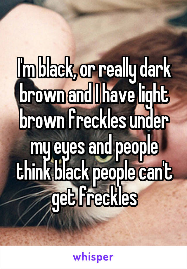 I'm black, or really dark brown and I have light brown freckles under my eyes and people think black people can't get freckles