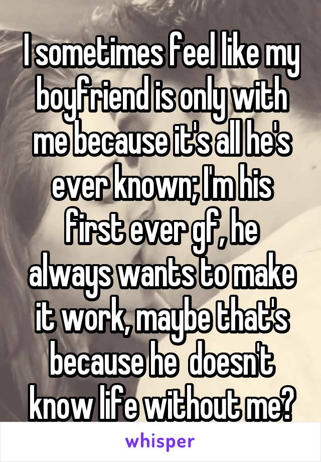 I sometimes feel like my boyfriend is only with me because it's all he's ever known; I'm his first ever gf, he always wants to make it work, maybe that's because he  doesn't know life without me?